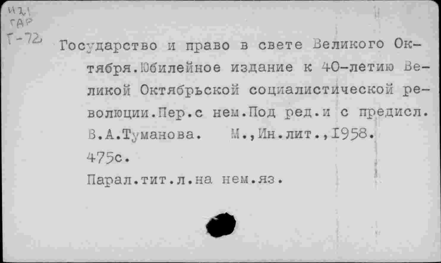 ﻿Г-72.
Государство и право в свете Великого Октября.Юбилейное издание к 40-летию Великой Октябрьской социалистической революции. Пер. с нем.Под ред.и с предисл. В. А.Туманова. М.,Ин.лит.,1958. 475с. Парал.тит.л.на нем.яз.